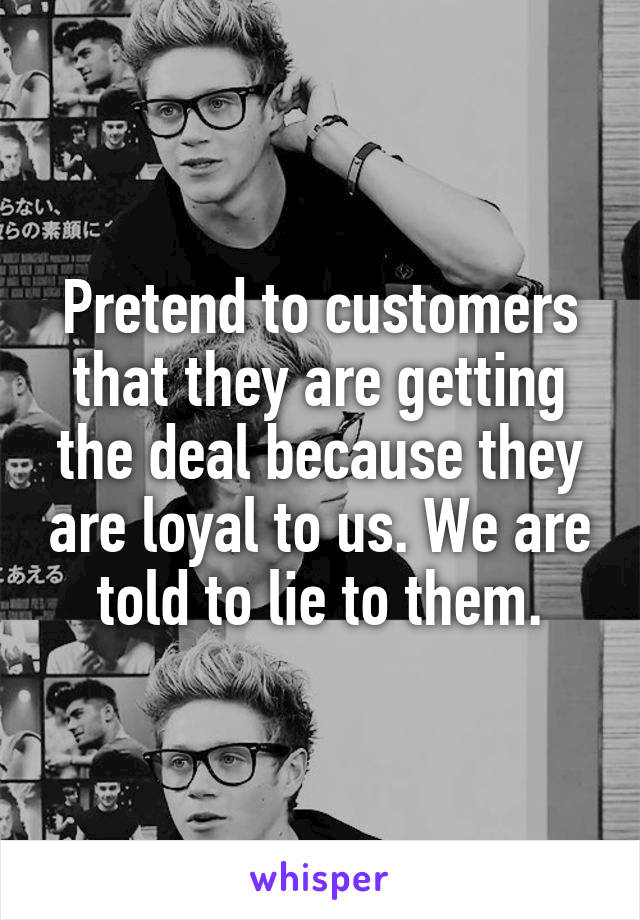 Pretend to customers that they are getting the deal because they are loyal to us. We are told to lie to them.