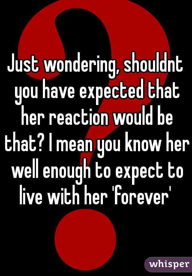 Just wondering, shouldnt you have expected that her reaction would be that? I mean you know her well enough to expect to live with her 'forever' 