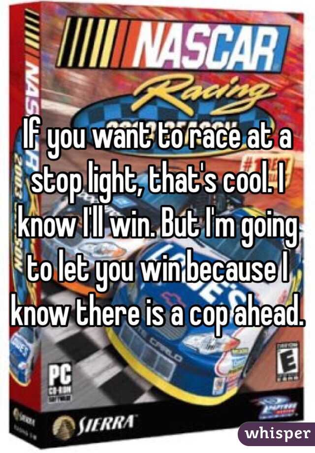If you want to race at a stop light, that's cool. I know I'll win. But I'm going to let you win because I know there is a cop ahead.