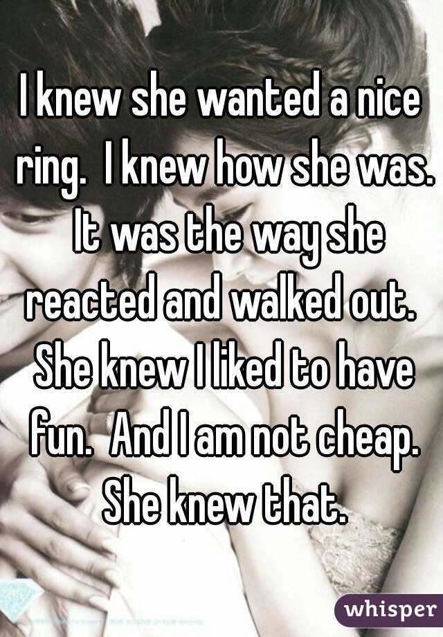 I knew she wanted a nice ring.  I knew how she was.  It was the way she reacted and walked out.  She knew I liked to have fun.  And I am not cheap. She knew that.
