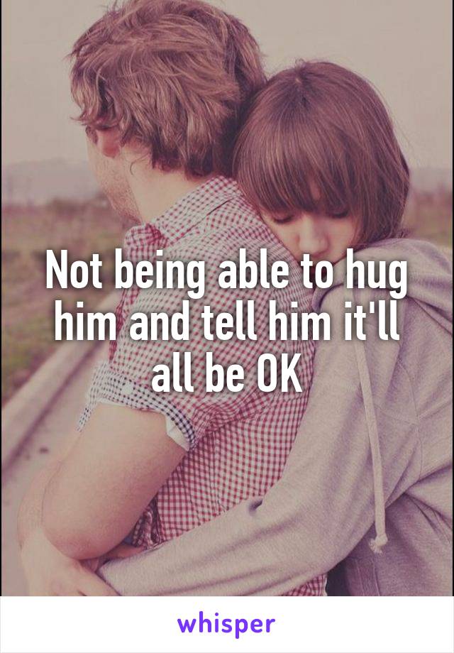 Not being able to hug him and tell him it'll all be OK