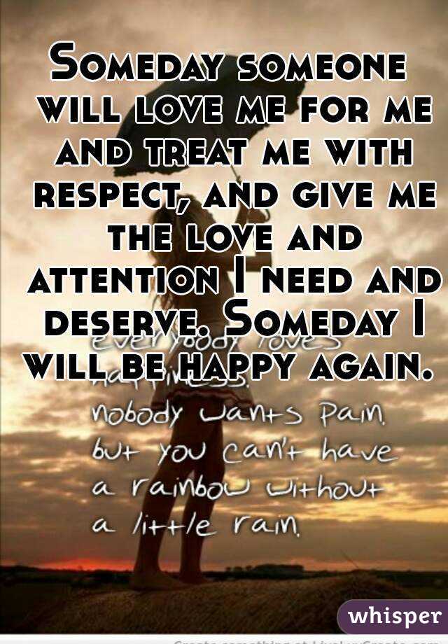 Someday someone will love me for me and treat me with respect, and give me the love and attention I need and deserve. Someday I will be happy again. 