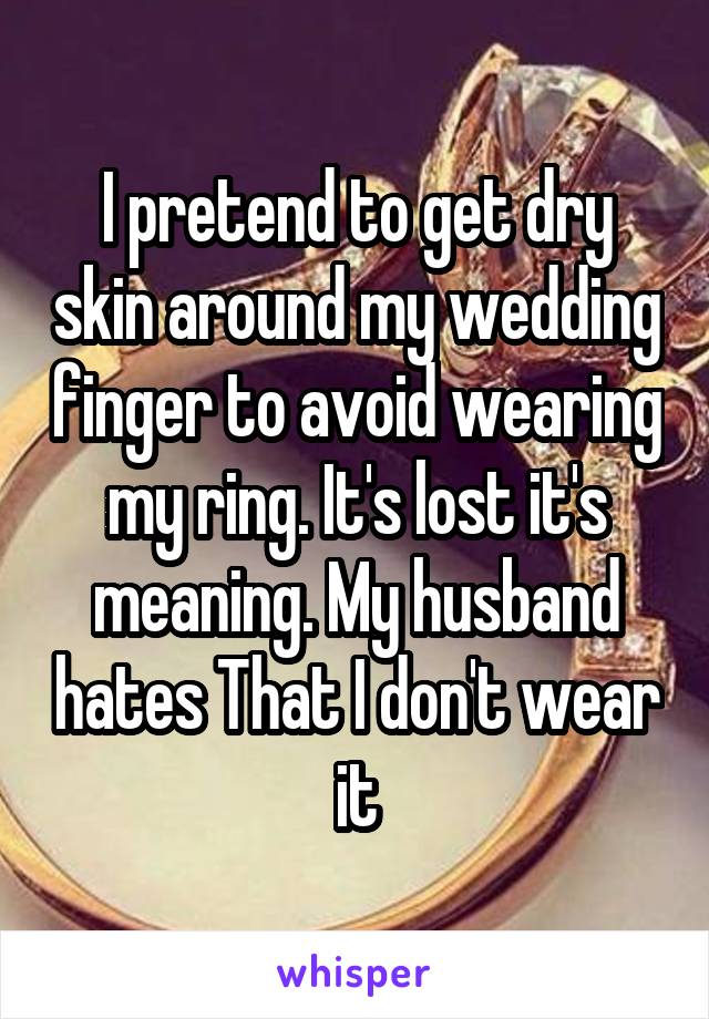 I pretend to get dry skin around my wedding finger to avoid wearing my ring. It's lost it's meaning. My husband hates That I don't wear it