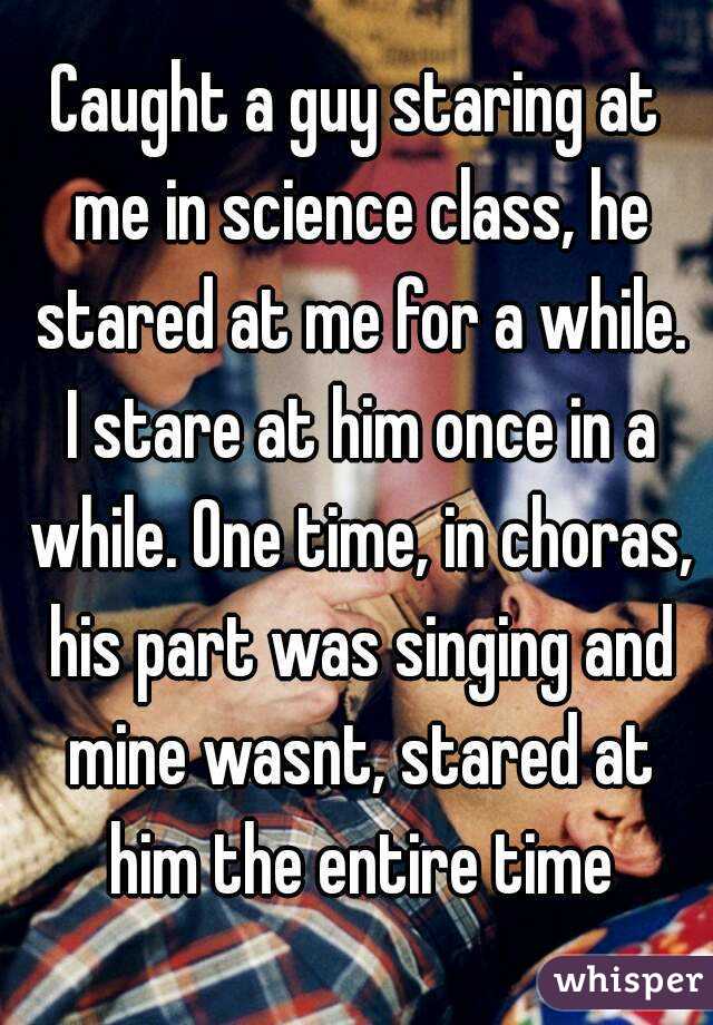 Caught a guy staring at me in science class, he stared at me for a while. I stare at him once in a while. One time, in choras, his part was singing and mine wasnt, stared at him the entire time

