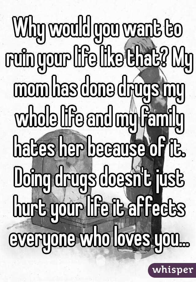 Why would you want to ruin your life like that? My mom has done drugs my whole life and my family hates her because of it. Doing drugs doesn't just hurt your life it affects everyone who loves you...