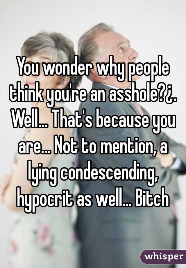 You wonder why people think you're an asshole?¿. Well... That's because you are... Not to mention, a lying condescending, hypocrit as well... Bitch 