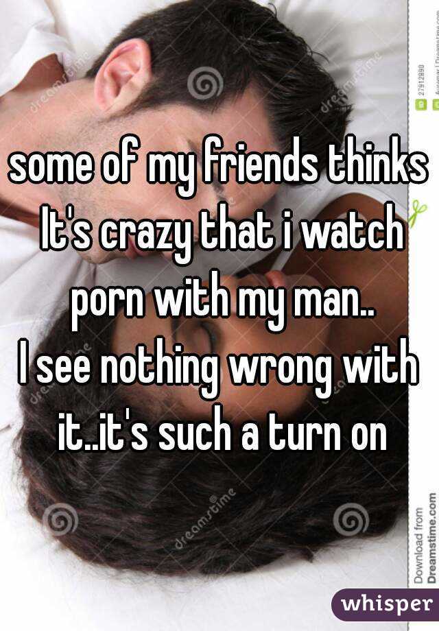 some of my friends thinks It's crazy that i watch porn with my man..
I see nothing wrong with it..it's such a turn on