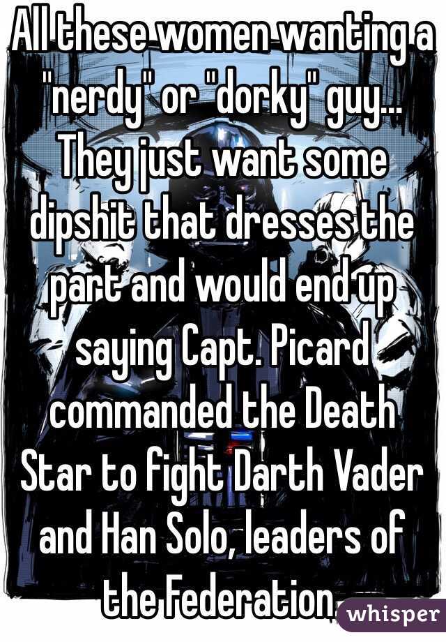 All these women wanting a "nerdy" or "dorky" guy... They just want some dipshit that dresses the part and would end up saying Capt. Picard commanded the Death Star to fight Darth Vader and Han Solo, leaders of the Federation.