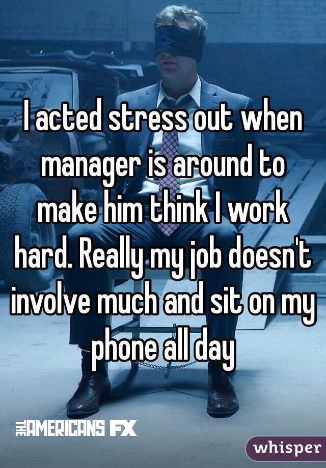 I acted stress out when  manager is around to make him think I work hard. Really my job doesn't involve much and sit on my phone all day