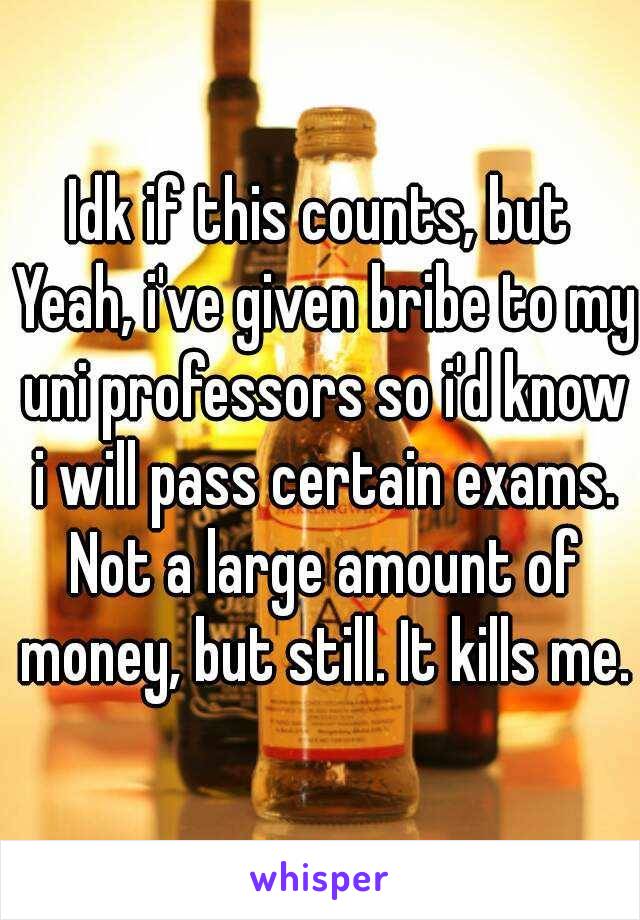 Idk if this counts, but
 Yeah, i've given bribe to my uni professors so i'd know i will pass certain exams. Not a large amount of money, but still. It kills me.