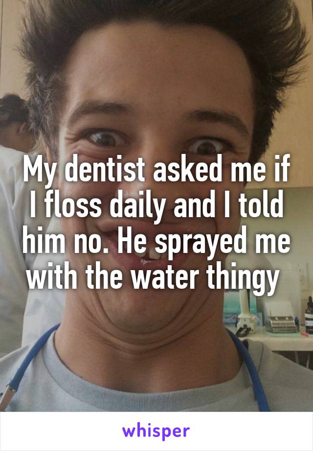 My dentist asked me if I floss daily and I told him no. He sprayed me with the water thingy 