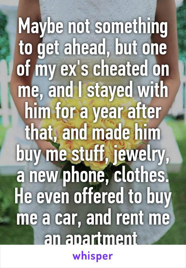 Maybe not something to get ahead, but one of my ex's cheated on me, and I stayed with him for a year after that, and made him buy me stuff, jewelry, a new phone, clothes. He even offered to buy me a car, and rent me an apartment 