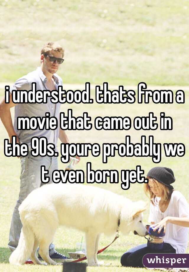 i understood. thats from a movie that came out in the 90s. youre probably we t even born yet. 