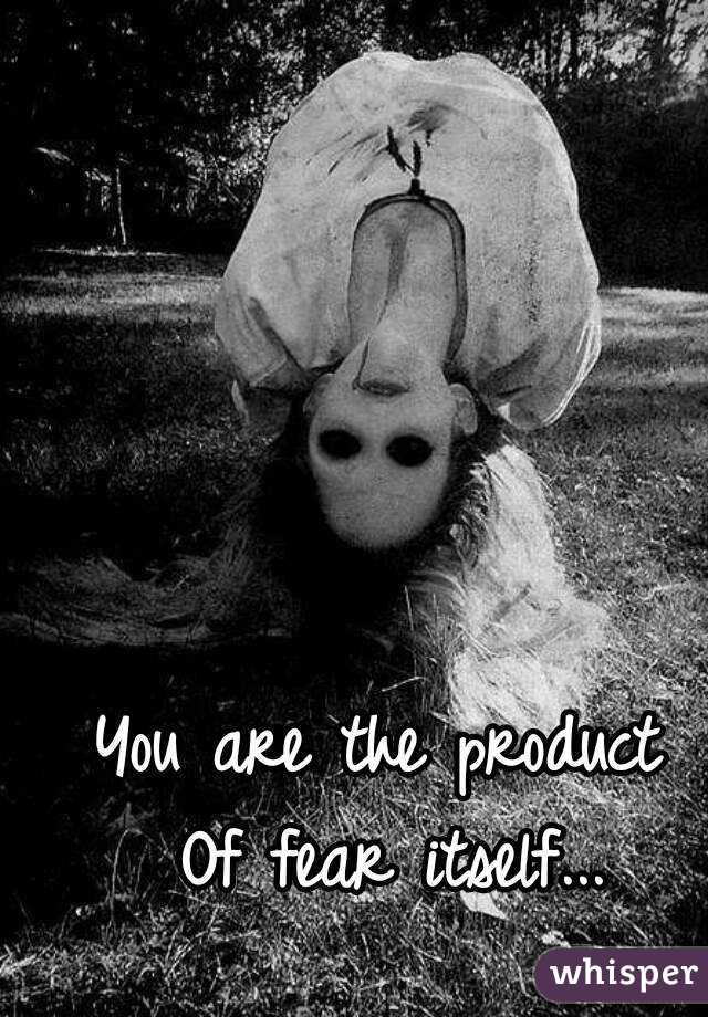 You are the product 
Of fear itself...