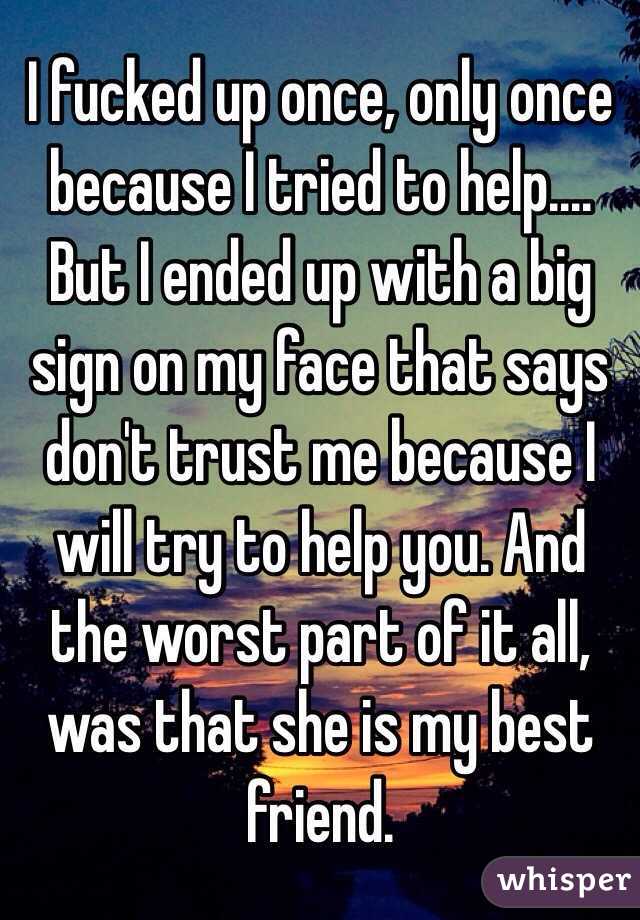 I fucked up once, only once because I tried to help.... But I ended up with a big sign on my face that says don't trust me because I will try to help you. And the worst part of it all, was that she is my best friend. 