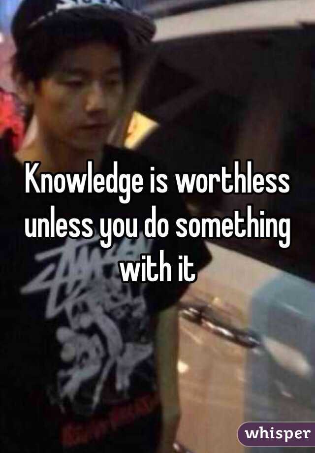 Knowledge is worthless unless you do something with it 