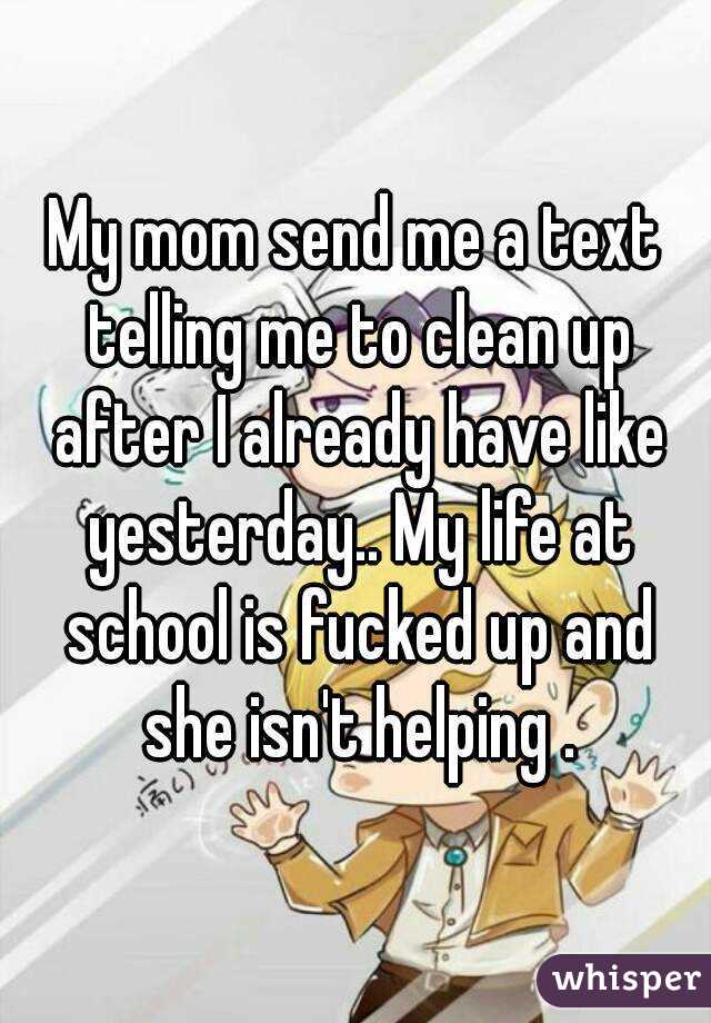 My mom send me a text telling me to clean up after I already have like yesterday.. My life at school is fucked up and she isn't helping .