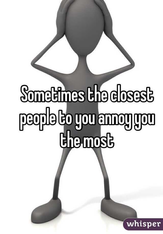 Sometimes the closest people to you annoy you the most 