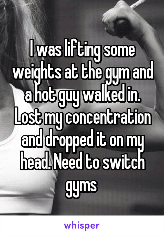 I was lifting some weights at the gym and a hot guy walked in. Lost my concentration and dropped it on my head. Need to switch gyms 
