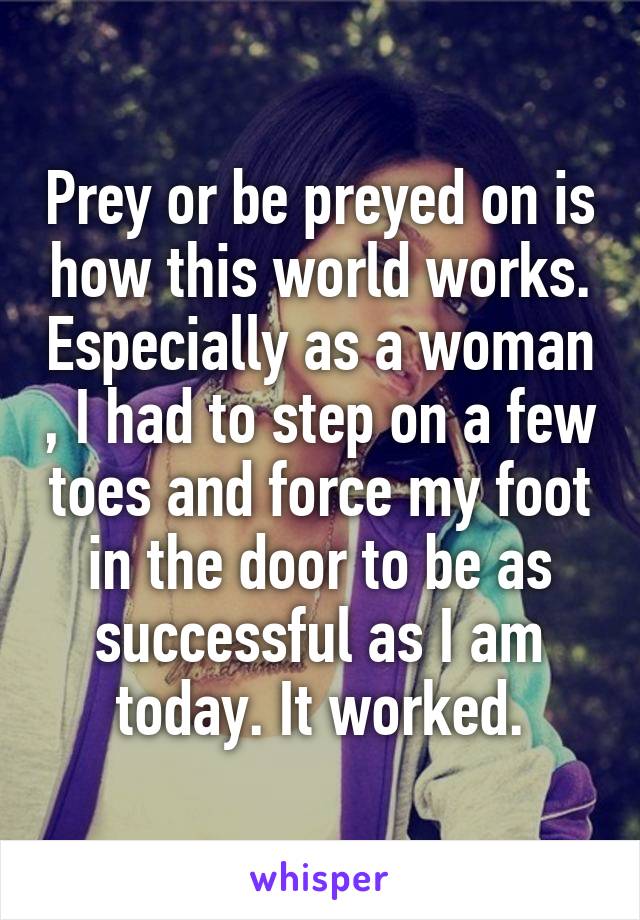Prey or be preyed on is how this world works. Especially as a woman , I had to step on a few toes and force my foot in the door to be as successful as I am today. It worked.