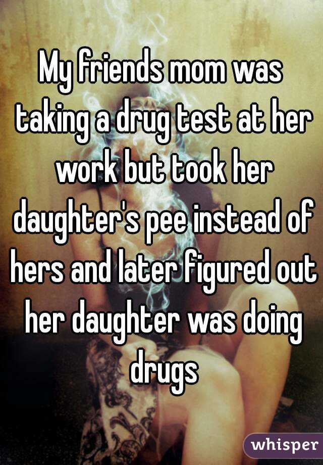 My friends mom was taking a drug test at her work but took her daughter's pee instead of hers and later figured out her daughter was doing drugs