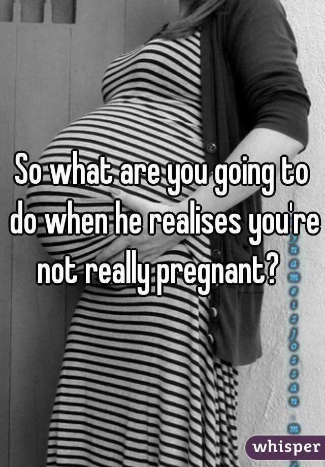 So what are you going to do when he realises you're not really pregnant?  