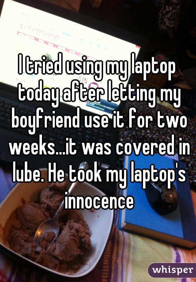 I tried using my laptop today after letting my boyfriend use it for two weeks...it was covered in lube. He took my laptop's innocence
