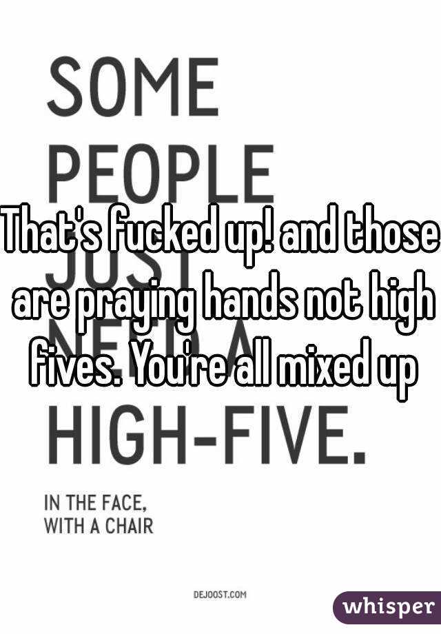 That's fucked up! and those are praying hands not high fives. You're all mixed up