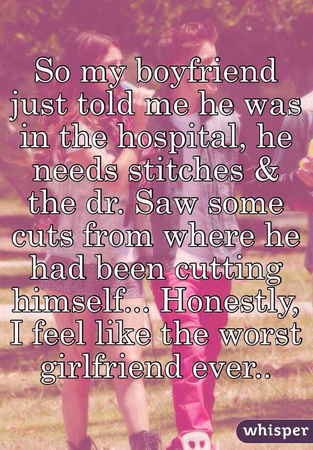 So my boyfriend just told me he was in the hospital, he needs stitches & the dr. Saw some cuts from where he had been cutting himself... Honestly, I feel like the worst girlfriend ever.. 