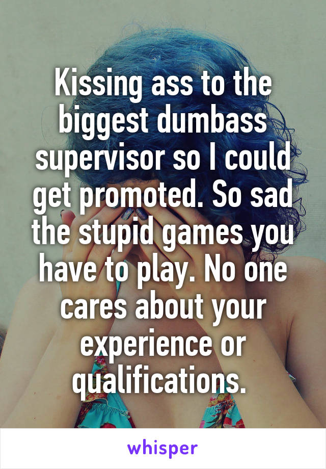 Kissing ass to the biggest dumbass supervisor so I could get promoted. So sad the stupid games you have to play. No one cares about your experience or qualifications. 