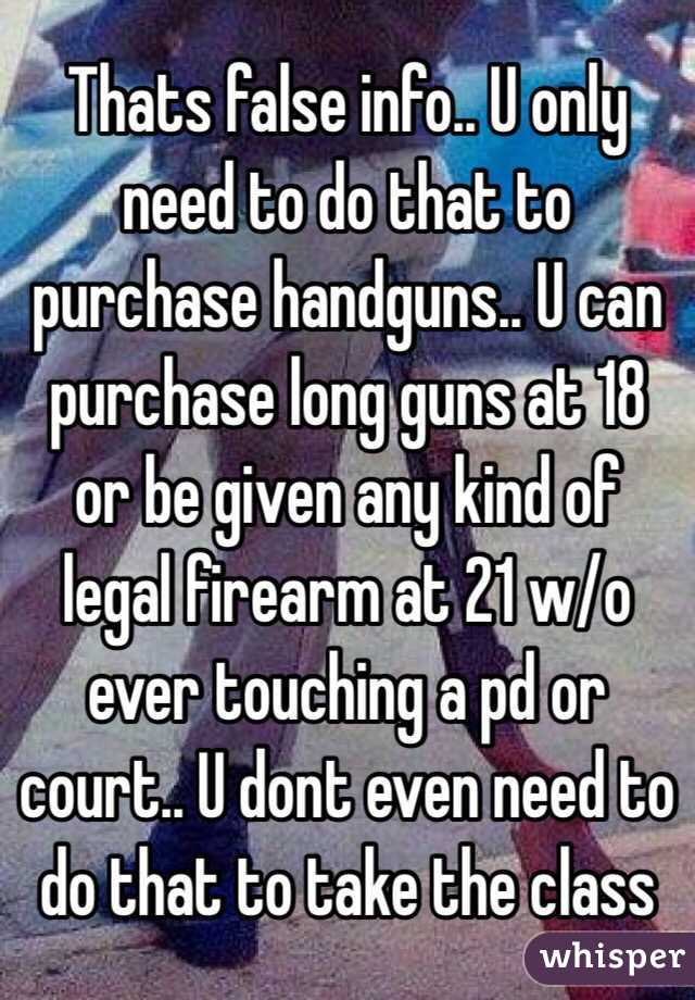 Thats false info.. U only need to do that to purchase handguns.. U can purchase long guns at 18 or be given any kind of legal firearm at 21 w/o ever touching a pd or court.. U dont even need to do that to take the class