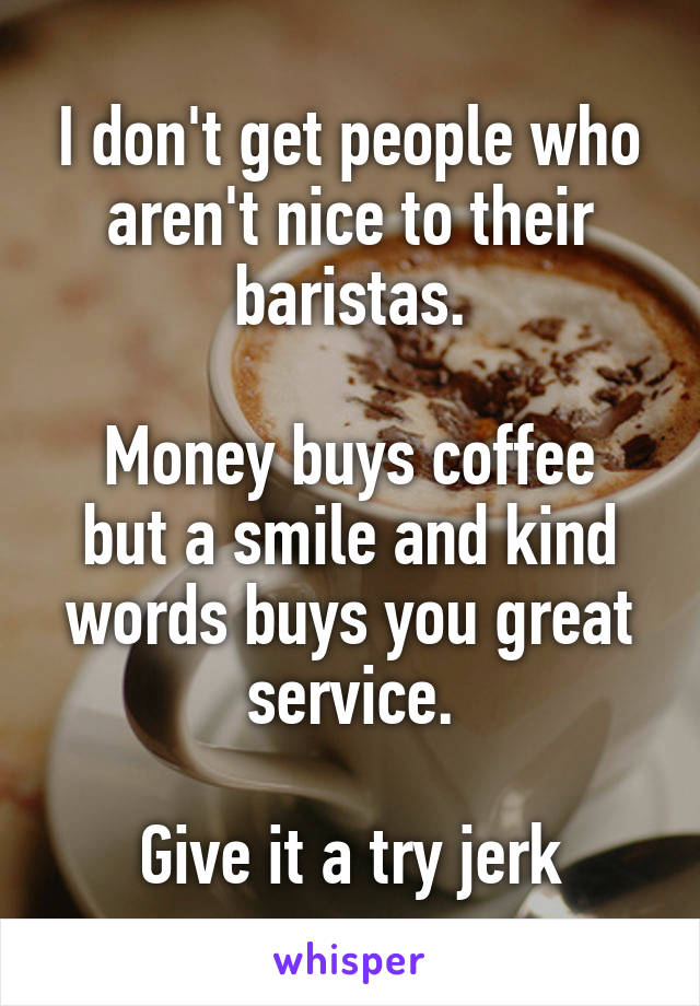 I don't get people who aren't nice to their baristas.

Money buys coffee but a smile and kind words buys you great service.

Give it a try jerk