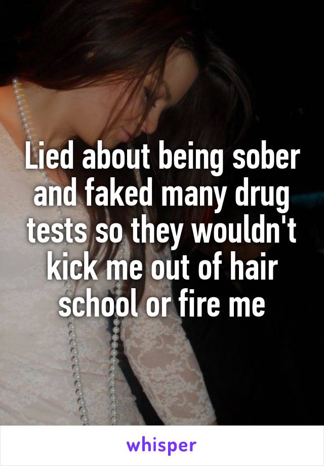 Lied about being sober and faked many drug tests so they wouldn't kick me out of hair school or fire me