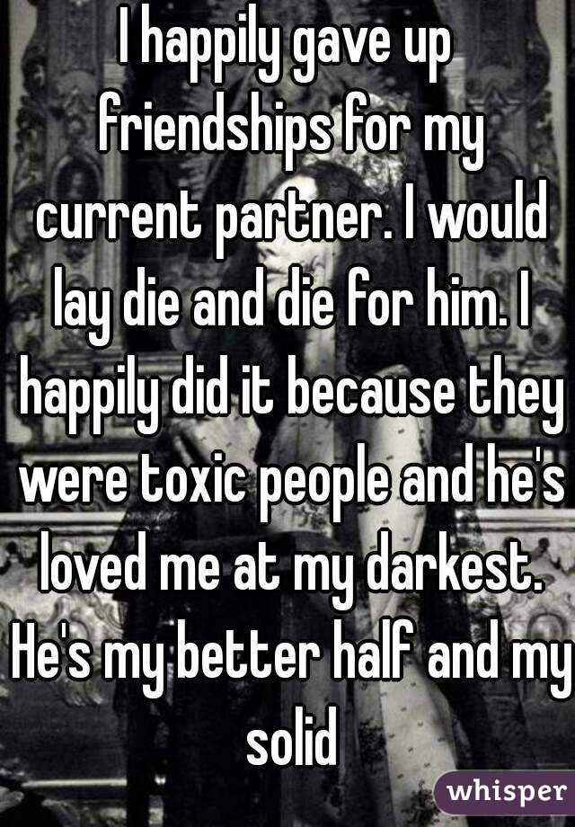 I happily gave up friendships for my current partner. I would lay die and die for him. I happily did it because they were toxic people and he's loved me at my darkest. He's my better half and my solid