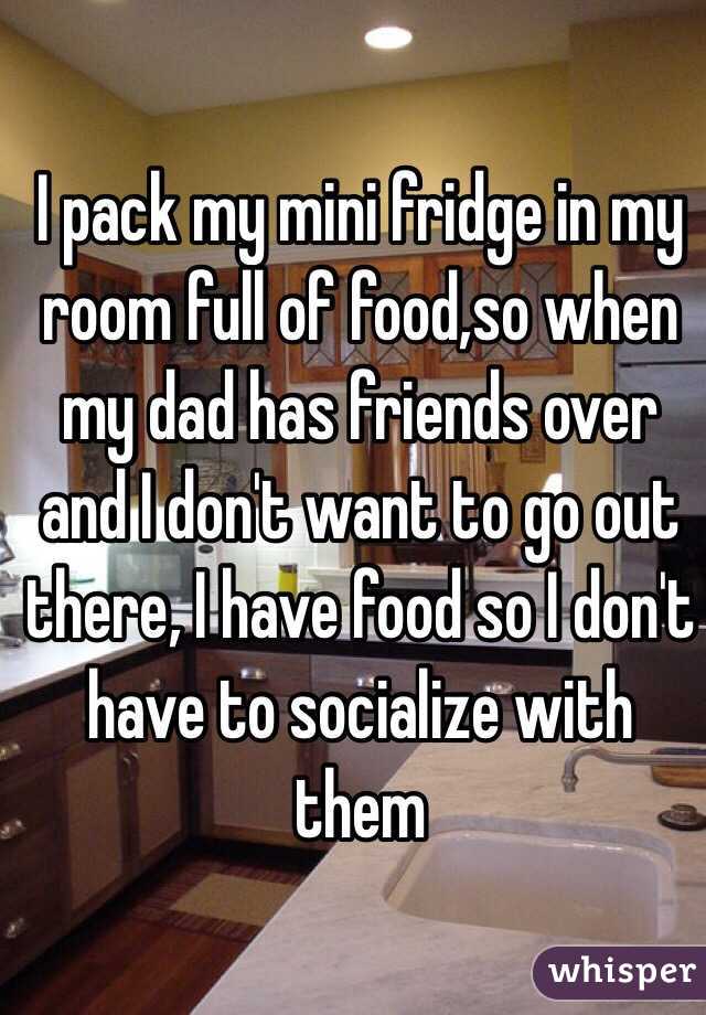 I pack my mini fridge in my room full of food,so when my dad has friends over and I don't want to go out there, I have food so I don't have to socialize with them 