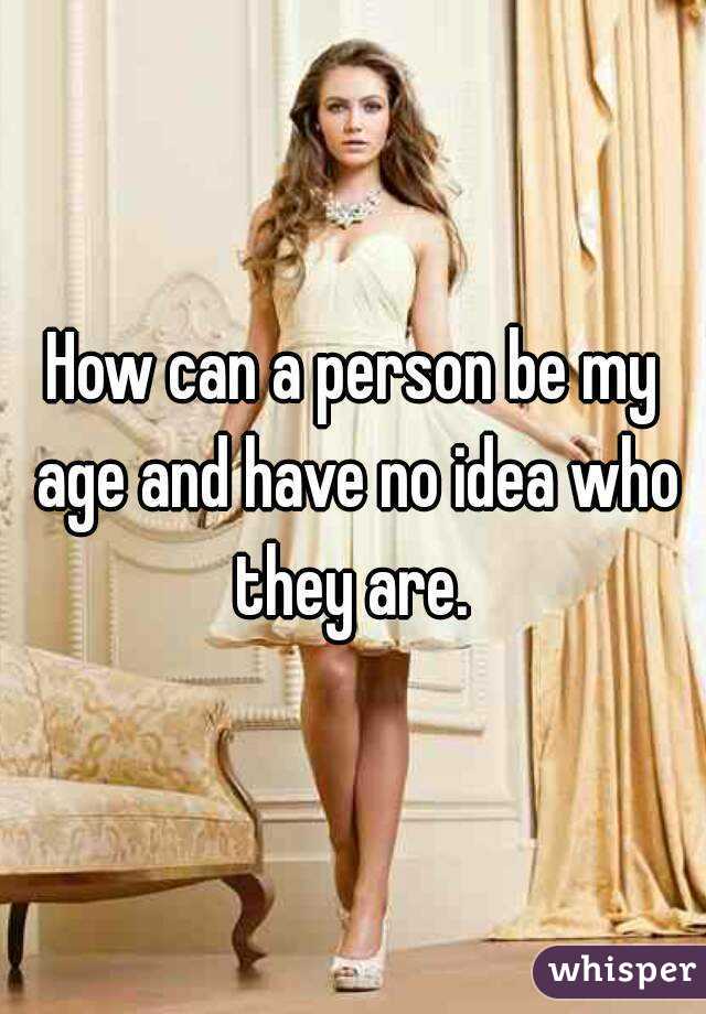 How can a person be my age and have no idea who they are. 