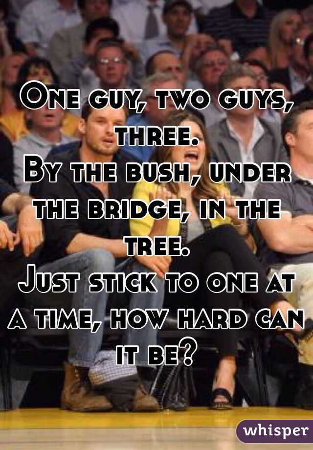 One guy, two guys, three.
By the bush, under the bridge, in the tree. 
Just stick to one at a time, how hard can it be?