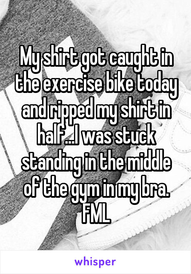 My shirt got caught in the exercise bike today and ripped my shirt in half...I was stuck standing in the middle of the gym in my bra. FML