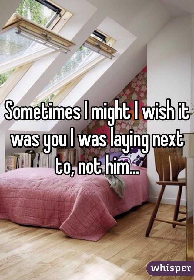 Sometimes I might I wish it was you I was laying next to, not him...