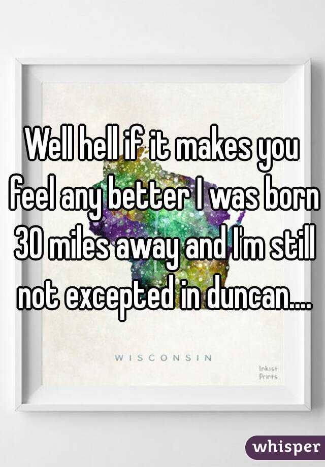 Well hell if it makes you feel any better I was born 30 miles away and I'm still not excepted in duncan....