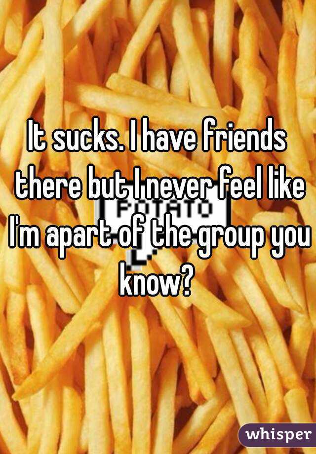 It sucks. I have friends there but I never feel like I'm apart of the group you know? 