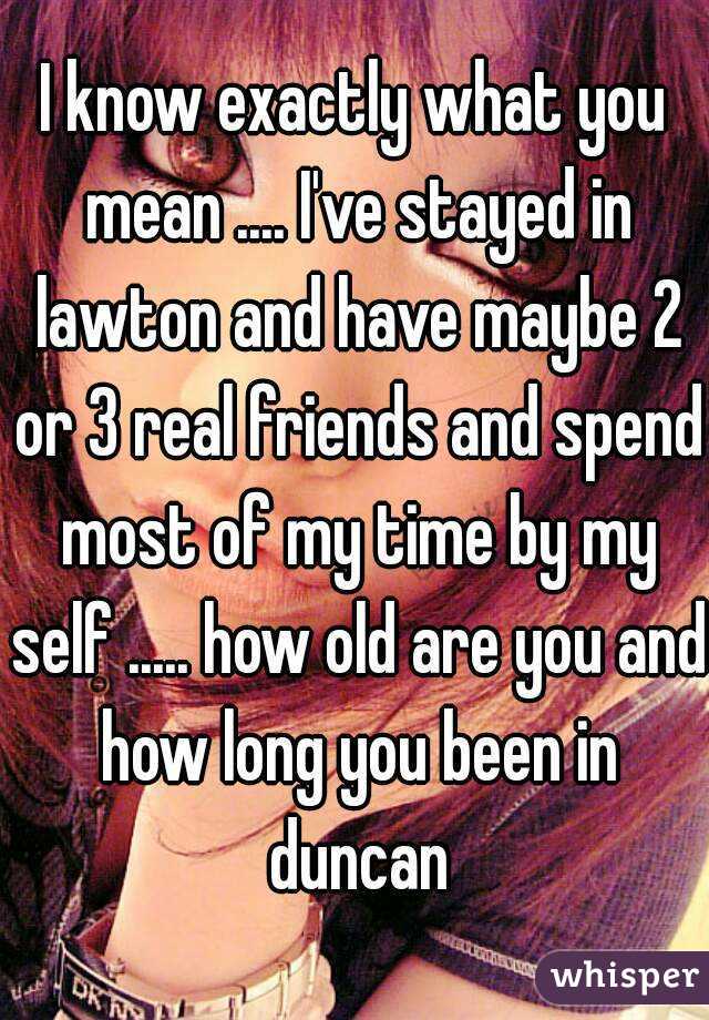 I know exactly what you mean .... I've stayed in lawton and have maybe 2 or 3 real friends and spend most of my time by my self ..... how old are you and how long you been in duncan