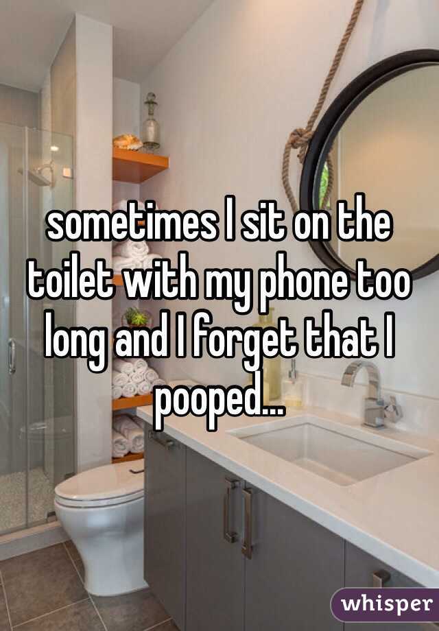 sometimes I sit on the toilet with my phone too long and I forget that I pooped...
