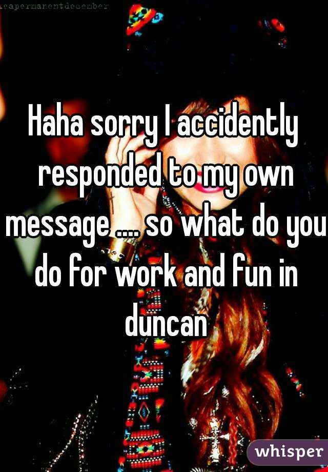 Haha sorry I accidently responded to my own message .... so what do you do for work and fun in duncan