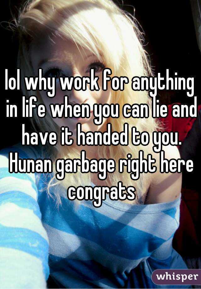 lol why work for anything in life when you can lie and have it handed to you. Hunan garbage right here congrats