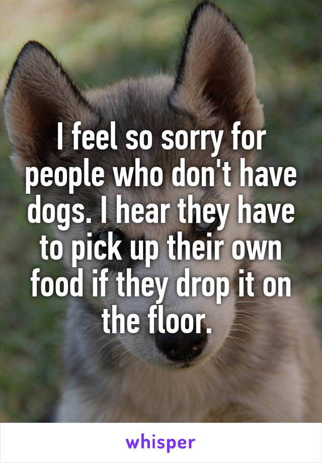 I feel so sorry for people who don't have dogs. I hear they have to pick up their own food if they drop it on the floor. 