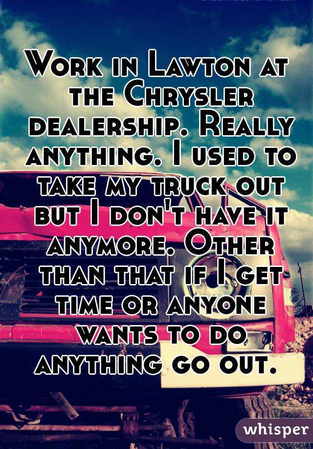 Work in Lawton at the Chrysler dealership. Really anything. I used to take my truck out but I don't have it anymore. Other than that if I get time or anyone wants to do anything go out. 