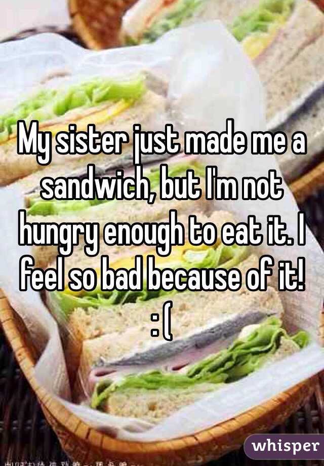 My sister just made me a sandwich, but I'm not hungry enough to eat it. I feel so bad because of it!
: (