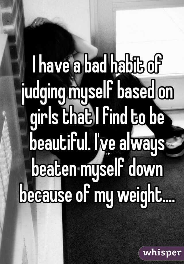 I have a bad habit of judging myself based on girls that I find to be beautiful. I've always beaten myself down because of my weight.... 