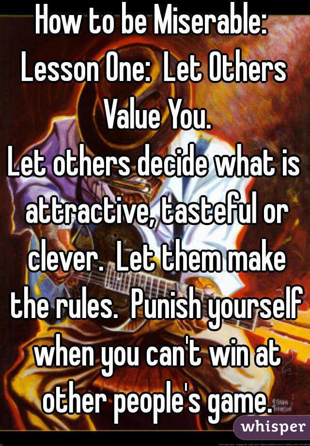 How to be Miserable: 
Lesson One:  Let Others Value You.
Let others decide what is attractive, tasteful or clever.  Let them make the rules.  Punish yourself when you can't win at other people's game.